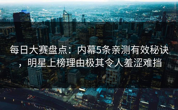 每日大赛盘点：内幕5条亲测有效秘诀，明星上榜理由极其令人羞涩难挡