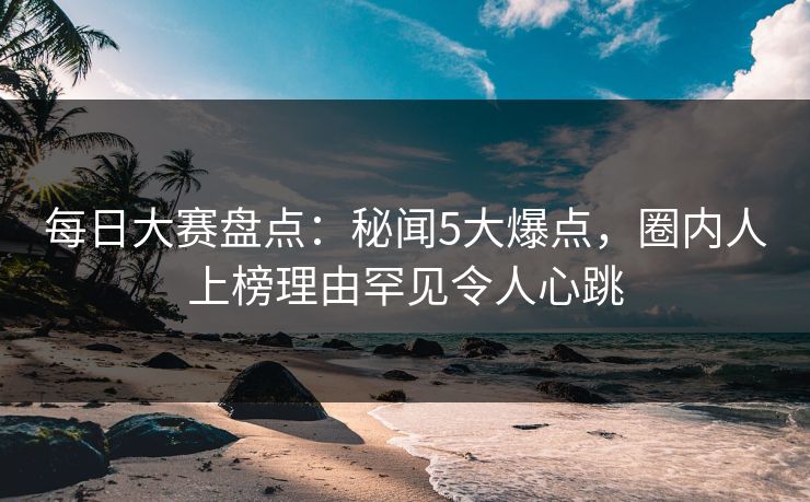 每日大赛盘点：秘闻5大爆点，圈内人上榜理由罕见令人心跳