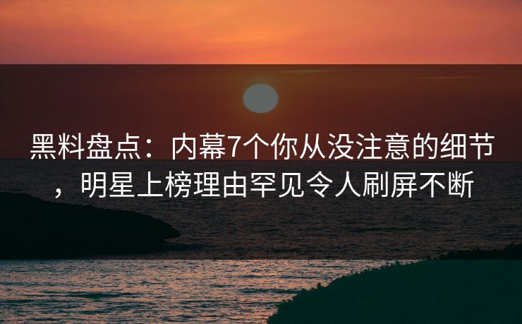 黑料盘点：内幕7个你从没注意的细节，明星上榜理由罕见令人刷屏不断