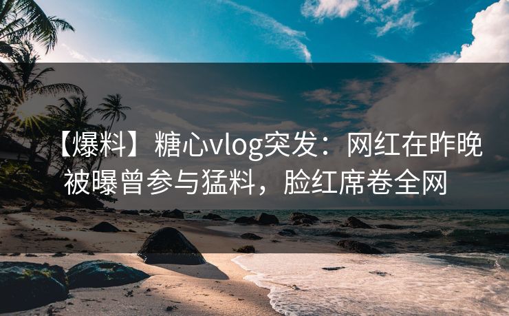 【爆料】糖心vlog突发：网红在昨晚被曝曾参与猛料，脸红席卷全网