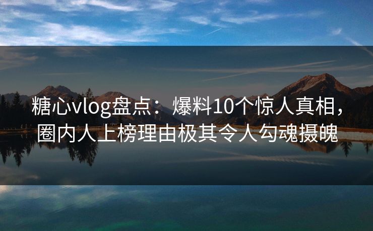 糖心vlog盘点：爆料10个惊人真相，圈内人上榜理由极其令人勾魂摄魄