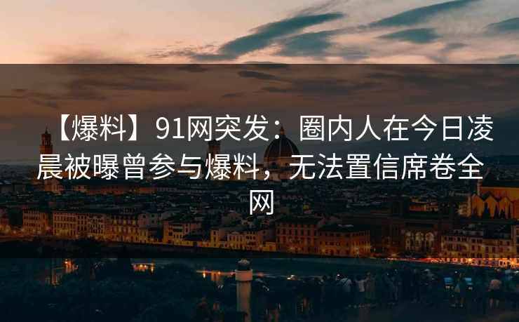 【爆料】91网突发：圈内人在今日凌晨被曝曾参与爆料，无法置信席卷全网