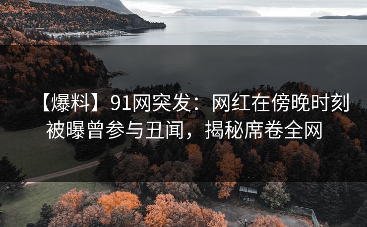 【爆料】91网突发：网红在傍晚时刻被曝曾参与丑闻，揭秘席卷全网