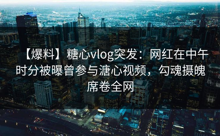 【爆料】糖心vlog突发：网红在中午时分被曝曾参与溏心视频，勾魂摄魄席卷全网