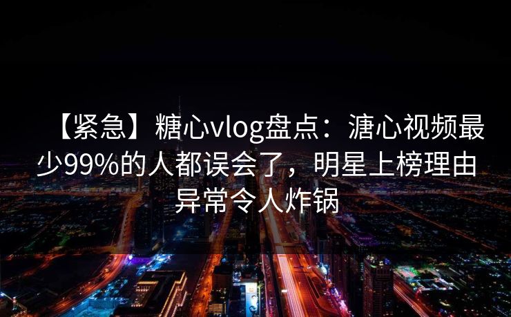 【紧急】糖心vlog盘点：溏心视频最少99%的人都误会了，明星上榜理由异常令人炸锅