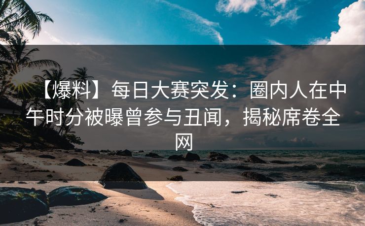 【爆料】每日大赛突发：圈内人在中午时分被曝曾参与丑闻，揭秘席卷全网
