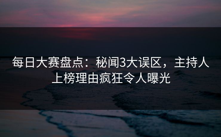 每日大赛盘点：秘闻3大误区，主持人上榜理由疯狂令人曝光