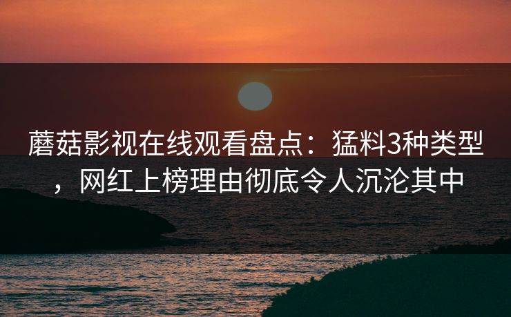蘑菇影视在线观看盘点：猛料3种类型，网红上榜理由彻底令人沉沦其中