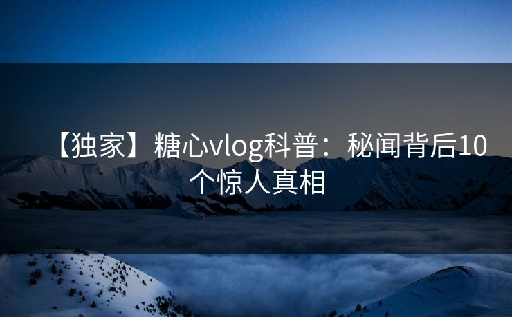 【独家】糖心vlog科普：秘闻背后10个惊人真相