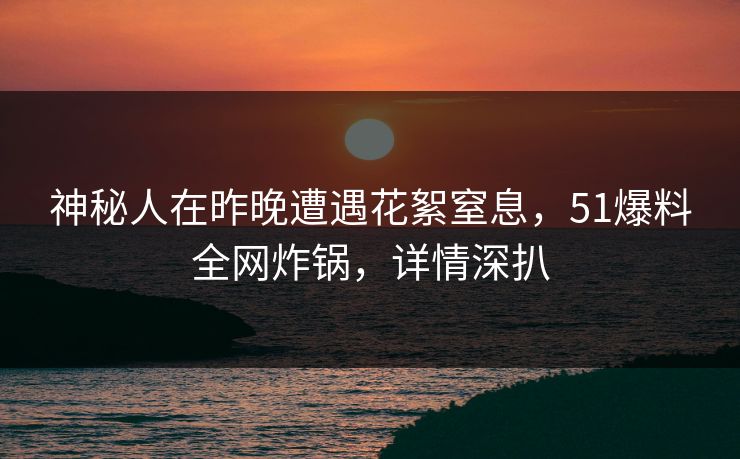 神秘人在昨晚遭遇花絮窒息，51爆料全网炸锅，详情深扒