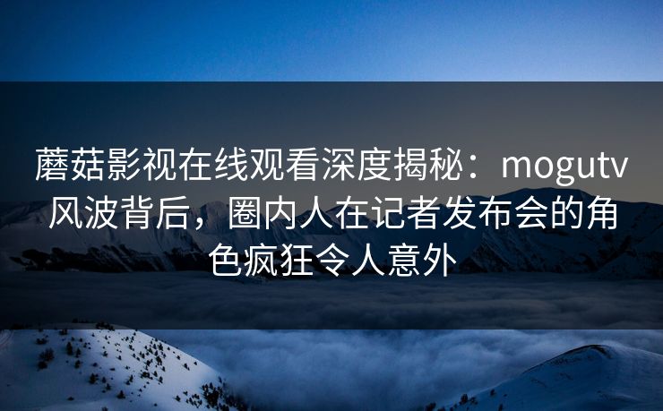 蘑菇影视在线观看深度揭秘：mogutv风波背后，圈内人在记者发布会的角色疯狂令人意外