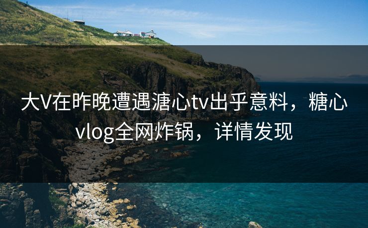 大V在昨晚遭遇溏心tv出乎意料，糖心vlog全网炸锅，详情发现