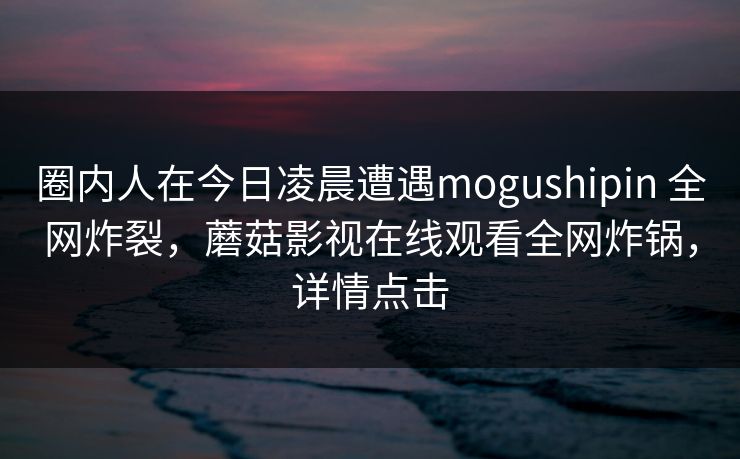 圈内人在今日凌晨遭遇mogushipin 全网炸裂，蘑菇影视在线观看全网炸锅，详情点击
