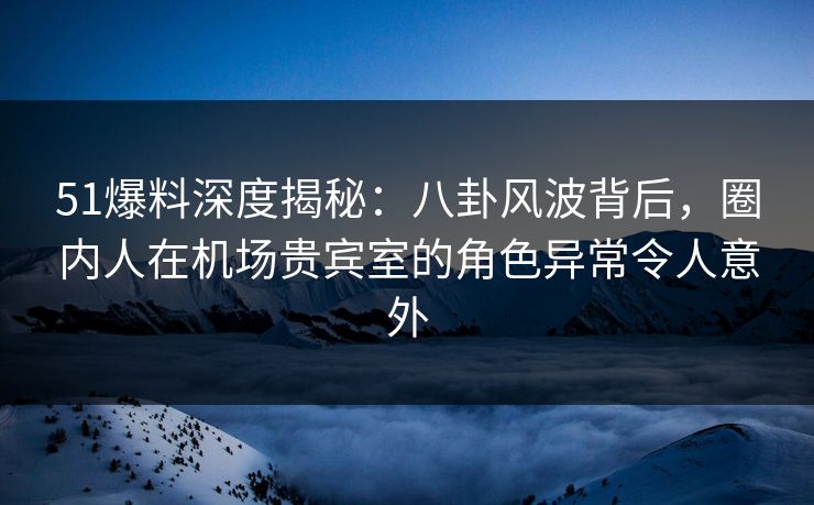 51爆料深度揭秘：八卦风波背后，圈内人在机场贵宾室的角色异常令人意外