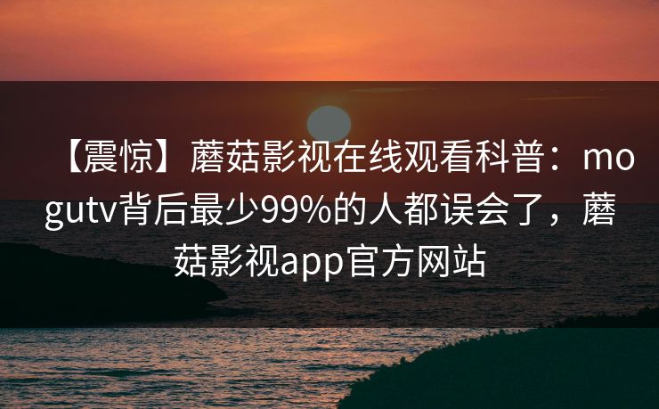 【震惊】蘑菇影视在线观看科普：mogutv背后最少99%的人都误会了，蘑菇影视app官方网站