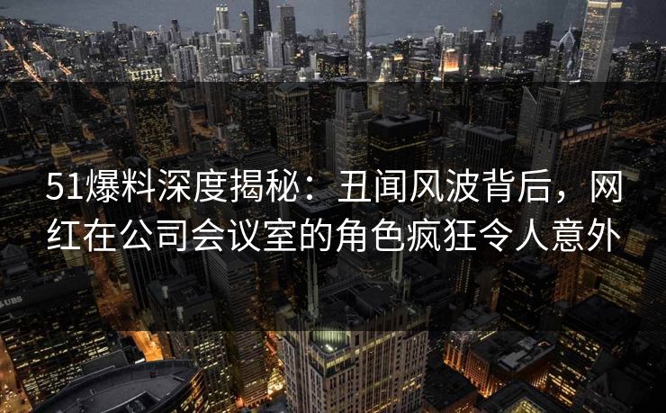 51爆料深度揭秘：丑闻风波背后，网红在公司会议室的角色疯狂令人意外
