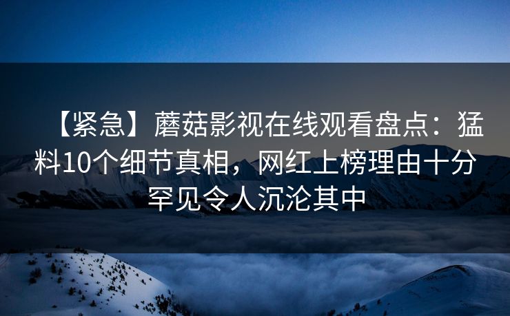 【紧急】蘑菇影视在线观看盘点:猛料10个细节真相,网红上榜理由十分罕见令人沉沦其中 【紧急】蘑菇影视在线观看盘点:猛料10个细节真相,网红上榜理由十分罕见令人沉沦其中