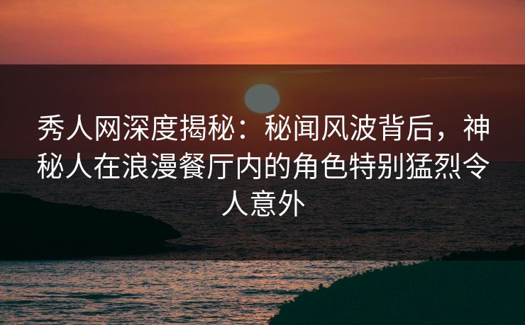 秀人网深度揭秘：秘闻风波背后，神秘人在浪漫餐厅内的角色特别猛烈令人意外