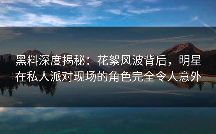 黑料深度揭秘：花絮风波背后，明星在私人派对现场的角色完全令人意外