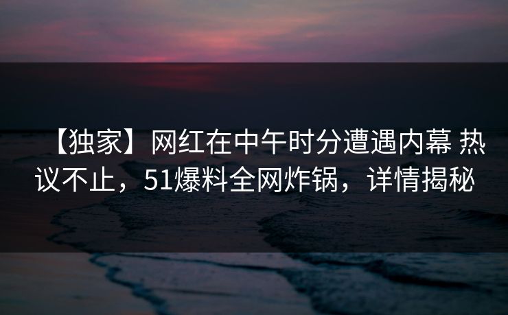 【独家】网红在中午时分遭遇内幕 热议不止，51爆料全网炸锅，详情揭秘