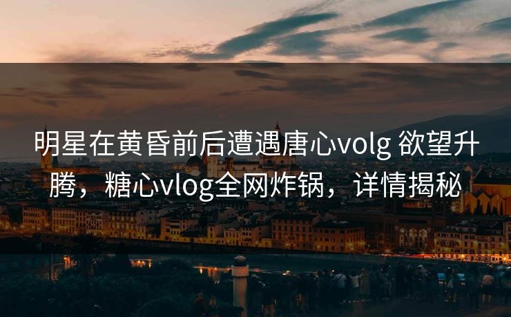 明星在黄昏前后遭遇唐心volg 欲望升腾，糖心vlog全网炸锅，详情揭秘
