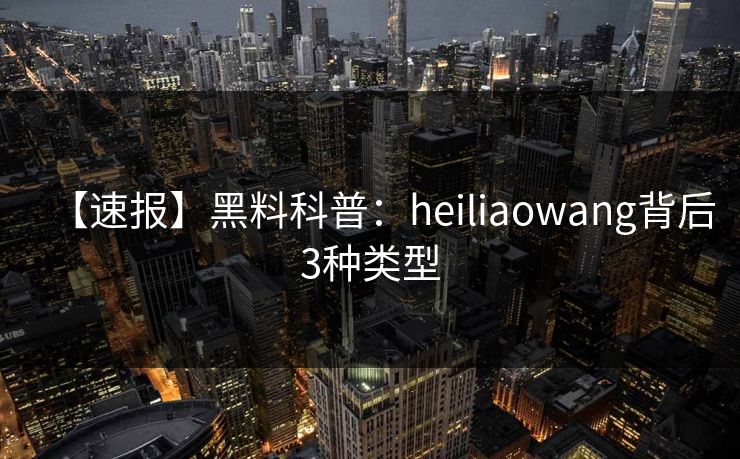【速报】黑料科普：heiliaowang背后3种类型