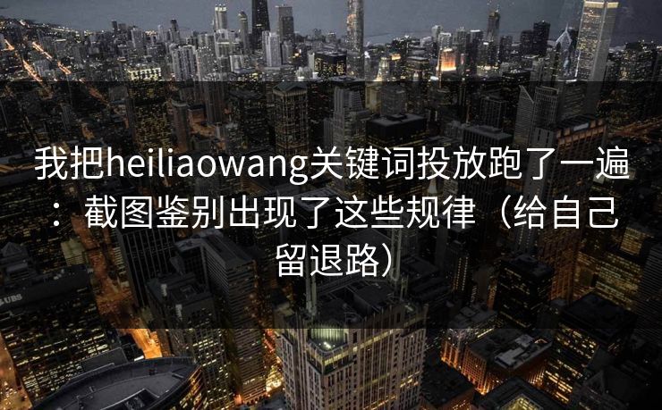 我把heiliaowang关键词投放跑了一遍：截图鉴别出现了这些规律（给自己留退路）