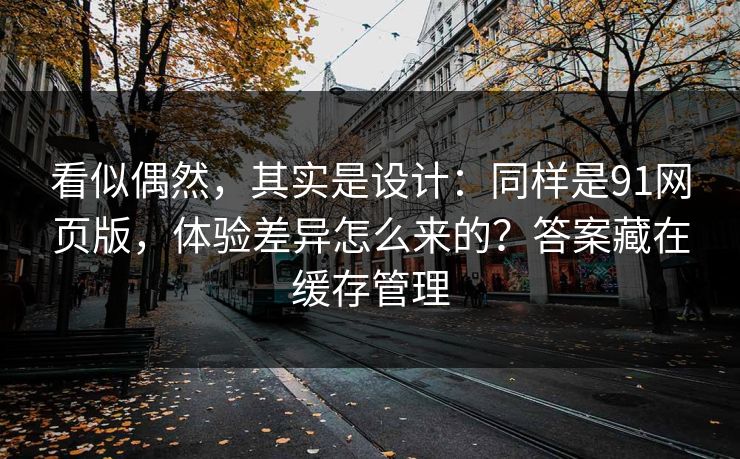 看似偶然，其实是设计：同样是91网页版，体验差异怎么来的？答案藏在缓存管理