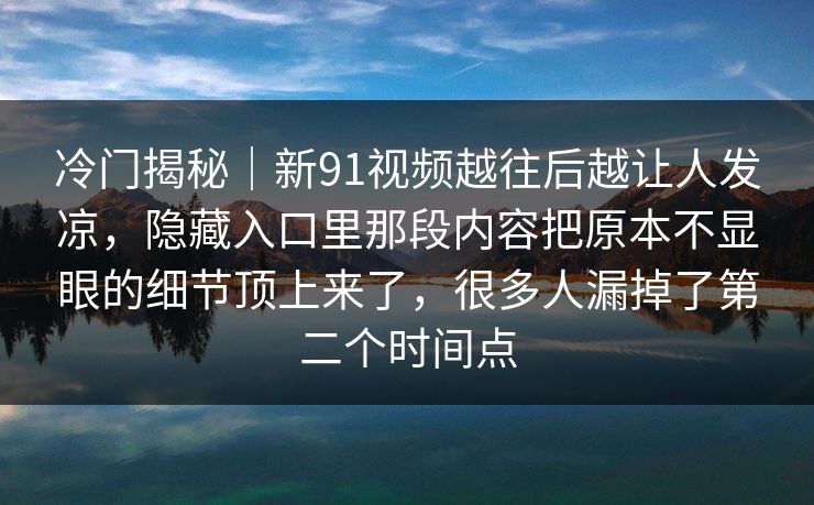 冷门揭秘｜新91视频越往后越让人发凉，隐藏入口里那段内容把原本不显眼的细节顶上来了，很多人漏掉了第二个时间点