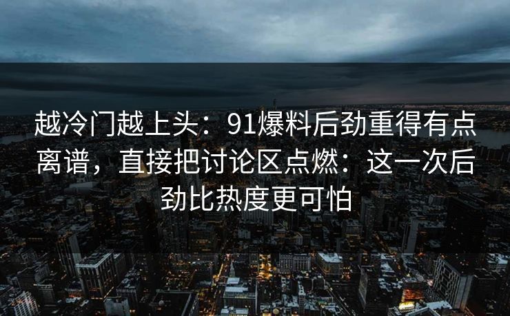 越冷门越上头：91爆料后劲重得有点离谱，直接把讨论区点燃：这一次后劲比热度更可怕